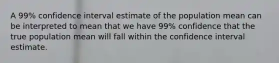 A 99% confidence interval estimate of the population mean can be interpreted to mean that we have 99% confidence that the true population mean will fall within the confidence interval estimate.