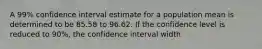 A 99% confidence interval estimate for a population mean is determined to be 85.58 to 96.62. If the confidence level is reduced to 90%, the confidence interval width