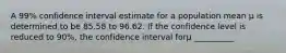 A 99% confidence interval estimate for a population mean μ is determined to be 85.58 to 96.62. If the confidence level is reduced to 90%, the confidence interval forμ __________