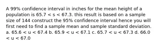 A 99% confidence interval in inches for the mean height of a population is 65.7 < s < 67.3. this result is based on a sample size of 144 construct the 95% confidence interval hence you will first need to find a sample mean and sample standard deviation. a. 65.6 < u < 67.4 b. 65.9 < u < 67.1 c. 65.7 < u < 67.3 d. 66.0 < u < 67.0