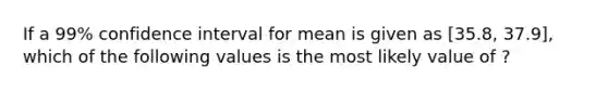 If a 99% confidence interval for mean is given as [35.8, 37.9], which of the following values is the most likely value of ?