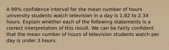 A 99% confidence interval for the mean number of hours university students watch television in a day is 1.82 to 2.34 hours. Explain whether each of the following statements is a correct interpretation of this result. We can be fairly confident that the mean number of hours of television students watch per day is under 3 hours.