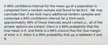 A 99% confidence interval for the mean 𝜇μ of a population is computed from a random sample and found to be 6±3 . We may conclude that: if we took many additional random samples and computed a 99% confidence interval for μ from each, approximately 99% of these intervals would contain μ . all of the answer options are correct. there is a 99% probability that the true mean is 6, and there is a 99% chance that the true margin of error is 3. there is a 99% probability that 𝜇μ is between 3 and 9.