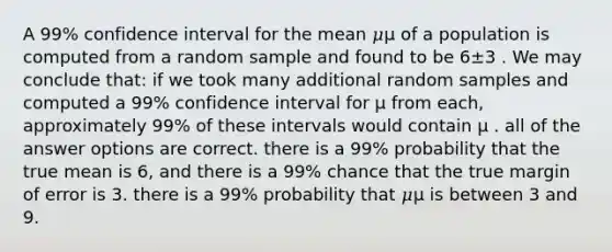 A 99% confidence interval for the mean 𝜇μ of a population is computed from a random sample and found to be 6±3 . We may conclude that: if we took many additional random samples and computed a 99% confidence interval for μ from each, approximately 99% of these intervals would contain μ . all of the answer options are correct. there is a 99% probability that the true mean is 6, and there is a 99% chance that the true margin of error is 3. there is a 99% probability that 𝜇μ is between 3 and 9.