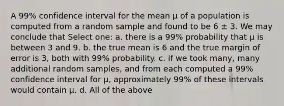 A 99% confidence interval for the mean μ of a population is computed from a random sample and found to be 6 ± 3. We may conclude that Select one: a. there is a 99% probability that μ is between 3 and 9. b. the true mean is 6 and the true margin of error is 3, both with 99% probability. c. if we took many, many additional random samples, and from each computed a 99% confidence interval for μ, approximately 99% of these intervals would contain μ. d. All of the above