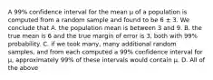 A 99% confidence interval for the mean µ of a population is computed from a random sample and found to be 6 ± 3. We conclude that A. the population mean is between 3 and 9. B. the true mean is 6 and the true margin of error is 3, both with 99% probability. C. if we took many, many additional random samples, and from each computed a 99% confidence interval for µ, approximately 99% of these intervals would contain µ. D. All of the above