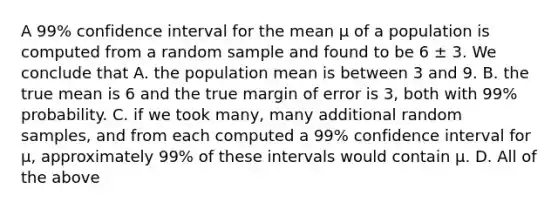 A 99% confidence interval for the mean µ of a population is computed from a random sample and found to be 6 ± 3. We conclude that A. the population mean is between 3 and 9. B. the true mean is 6 and the true margin of error is 3, both with 99% probability. C. if we took many, many additional random samples, and from each computed a 99% confidence interval for µ, approximately 99% of these intervals would contain µ. D. All of the above