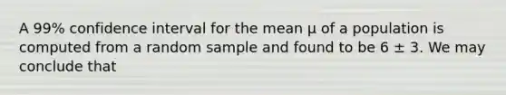 A 99% confidence interval for the mean μ of a population is computed from a random sample and found to be 6 ± 3. We may conclude that