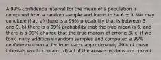 A 99% confidence interval for the mean of a population is computed from a random sample and found to be 6 ± 3. We may conclude that: a) there is a 99% probability that is between 3 and 9. b) there is a 99% probability that the true mean is 6, and there is a 99% chance that the true margin of error is 3. c) if we took many additional random samples and computed a 99% confidence interval for from each, approximately 99% of these intervals would contain . d) All of the answer options are correct.