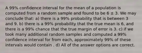 A 99% confidence interval for the mean of a population is computed from a random sample and found to be 6 ± 3. We may conclude that: a) there is a 99% probability that is between 3 and 9. b) there is a 99% probability that the true mean is 6, and there is a 99% chance that the true margin of error is 3. c) if we took many additional random samples and computed a 99% confidence interval for from each, approximately 99% of these intervals would contain . d) All of the answer options are correct.