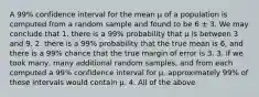 A 99% confidence interval for the mean μ of a population is computed from a random sample and found to be 6 ± 3. We may conclude that 1. there is a 99% probability that μ is between 3 and 9. 2. there is a 99% probability that the true mean is 6, and there is a 99% chance that the true margin of error is 3. 3. if we took many, many additional random samples, and from each computed a 99% confidence interval for μ, approximately 99% of these intervals would contain μ. 4. All of the above