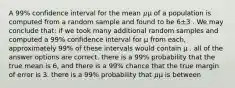 A 99% confidence interval for the mean 𝜇μ of a population is computed from a random sample and found to be 6±3 . We may conclude that: if we took many additional random samples and computed a 99% confidence interval for μ from each, approximately 99% of these intervals would contain μ . all of the answer options are correct. there is a 99% probability that the true mean is 6, and there is a 99% chance that the true margin of error is 3. there is a 99% probability that 𝜇μ is between