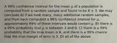 A 99% confidence interval for the mean µ of a population is computed from a random sample and found to be 6 ± 3. We may conclude A) if we took many, many additional random samples, and from each computed a 99% confidence interval for µ, approximately 99% of these intervals would contain µ. B) there is a 99% probability that µ is between 3 and 9. C) there is a 99% probability that the true mean is 6, and there is a 99% chance that the true margin of error is 3. D) all of the above