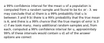 a 99% confidence interval for the mean u of a population is computed from a random sample and found to be 6+ or - 3. we may conclude that a) there is a 99% probability that u is between 3 and 9 b) there is a 99% probability that the true mean is 6, and there is a 99% chance that the true margin of error is 3 c) if we took many, many additional random samples and, from each, computed a 99% confidence interval for u, approximitely 99% of these intervals would contain u d) all of the answer options are correct