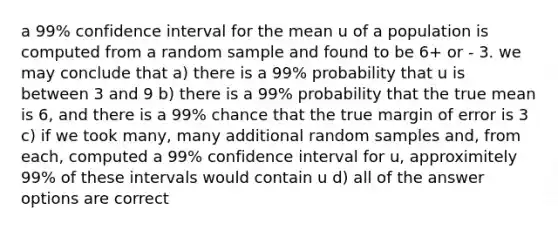 a 99% confidence interval for the mean u of a population is computed from a random sample and found to be 6+ or - 3. we may conclude that a) there is a 99% probability that u is between 3 and 9 b) there is a 99% probability that the true mean is 6, and there is a 99% chance that the true margin of error is 3 c) if we took many, many additional random samples and, from each, computed a 99% confidence interval for u, approximitely 99% of these intervals would contain u d) all of the answer options are correct