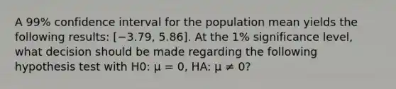 A 99% confidence interval for the population mean yields the following results: [−3.79, 5.86]. At the 1% significance level, what decision should be made regarding the following hypothesis test with H0: μ = 0, HA: μ ≠ 0?