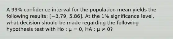 A 99% confidence interval for the population mean yields the following results: [−3.79, 5.86]. At the 1% significance level, what decision should be made regarding the following hypothesis test with Ho : μ = 0, HA : μ ≠ 0?