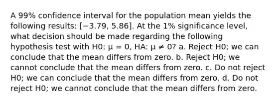 A 99% confidence interval for the population mean yields the following results: [−3.79, 5.86]. At the 1% significance level, what decision should be made regarding the following hypothesis test with H0: μ = 0, HA: μ ≠ 0? a. Reject H0; we can conclude that the mean differs from zero. b. Reject H0; we cannot conclude that the mean differs from zero. c. Do not reject H0; we can conclude that the mean differs from zero. d. Do not reject H0; we cannot conclude that the mean differs from zero.