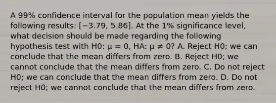 A 99% confidence interval for the population mean yields the following results: [−3.79, 5.86]. At the 1% significance level, what decision should be made regarding the following hypothesis test with H0: μ = 0, HA: μ ≠ 0? A. Reject H0; we can conclude that the mean differs from zero. B. Reject H0; we cannot conclude that the mean differs from zero. C. Do not reject H0; we can conclude that the mean differs from zero. D. Do not reject H0; we cannot conclude that the mean differs from zero.