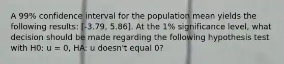 A 99% confidence interval for the population mean yields the following results: [-3.79, 5.86]. At the 1% significance level, what decision should be made regarding the following hypothesis test with H0: u = 0, HA: u doesn't equal 0?