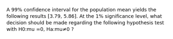 A 99% confidence interval for the population mean yields the following results [3.79, 5.86]. At the 1% significance level, what decision should be made regarding the following hypothesis test with H0:mu =0, Ha:mu≠0 ?