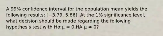 A 99% confidence interval for the population mean yields the following results: [−3.79, 5.86]. At the 1% significance level, what decision should be made regarding the following hypothesis test with Ho:μ = 0,HA:μ ≠ 0?