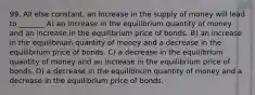 99. All else constant, an increase in the supply of money will lead to _______ A) an increase in the equilibrium quantity of money and an increase in the equilibrium price of bonds. B) an increase in the equilibrium quantity of money and a decrease in the equilibrium price of bonds. C) a decrease in the equilibrium quantity of money and an increase in the equilibrium price of bonds. D) a decrease in the equilibrium quantity of money and a decrease in the equilibrium price of bonds.