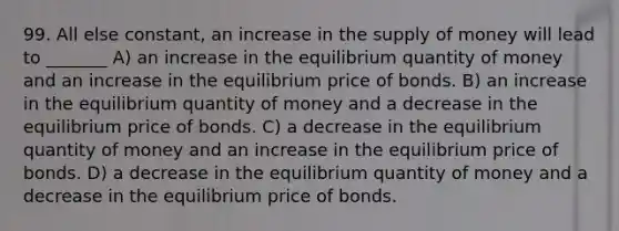 99. All else constant, an increase in the supply of money will lead to _______ A) an increase in the equilibrium quantity of money and an increase in the equilibrium price of bonds. B) an increase in the equilibrium quantity of money and a decrease in the equilibrium price of bonds. C) a decrease in the equilibrium quantity of money and an increase in the equilibrium price of bonds. D) a decrease in the equilibrium quantity of money and a decrease in the equilibrium price of bonds.