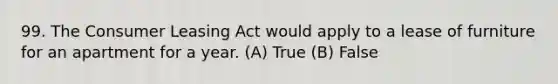 99. The Consumer Leasing Act would apply to a lease of furniture for an apartment for a year. (A) True (B) False