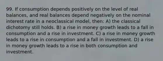 99. If consumption depends positively on the level of real balances, and real balances depend negatively on the nominal interest rate in a neoclassical model, then: A) the classical dichotomy still holds. B) a rise in money growth leads to a fall in consumption and a rise in investment. C) a rise in money growth leads to a rise in consumption and a fall in investment. D) a rise in money growth leads to a rise in both consumption and investment.