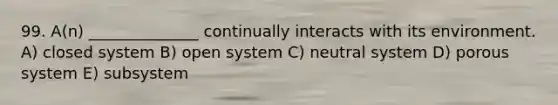 99. A(n) ______________ continually interacts with its environment. A) closed system B) open system C) neutral system D) porous system E) subsystem