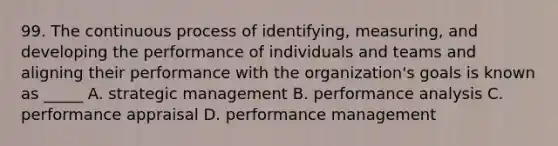 99. The continuous process of identifying, measuring, and developing the performance of individuals and teams and aligning their performance with the organization's goals is known as _____ A. strategic management B. performance analysis C. performance appraisal D. performance management