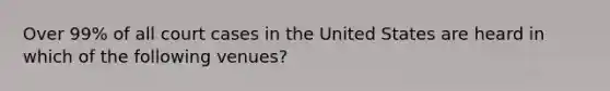 Over 99% of all court cases in the United States are heard in which of the following venues?