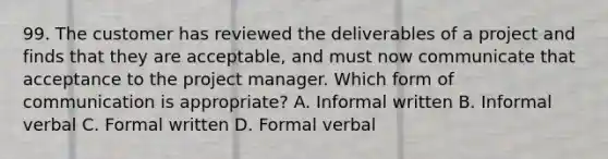 99. The customer has reviewed the deliverables of a project and finds that they are acceptable, and must now communicate that acceptance to the project manager. Which form of communication is appropriate? A. Informal written B. Informal verbal C. Formal written D. Formal verbal