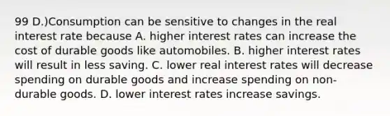 99 D.)Consumption can be sensitive to changes in the real interest rate because A. higher interest rates can increase the cost of durable goods like automobiles. B. higher interest rates will result in less saving. C. lower real interest rates will decrease spending on durable goods and increase spending on non-durable goods. D. lower interest rates increase savings.