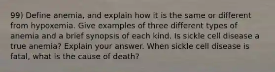 99) Define anemia, and explain how it is the same or different from hypoxemia. Give examples of three different types of anemia and a brief synopsis of each kind. Is sickle cell disease a true anemia? Explain your answer. When sickle cell disease is fatal, what is the cause of death?