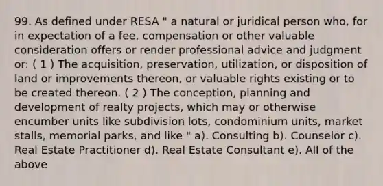 99. As defined under RESA " a natural or juridical person who, for in expectation of a fee, compensation or other valuable consideration offers or render professional advice and judgment or: ( 1 ) The acquisition, preservation, utilization, or disposition of land or improvements thereon, or valuable rights existing or to be created thereon. ( 2 ) The conception, planning and development of realty projects, which may or otherwise encumber units like subdivision lots, condominium units, market stalls, memorial parks, and like " a). Consulting b). Counselor c). Real Estate Practitioner d). Real Estate Consultant e). All of the above