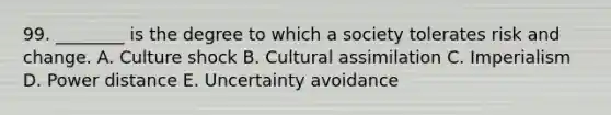 99. ________ is the degree to which a society tolerates risk and change. A. Culture shock B. Cultural assimilation C. Imperialism D. Power distance E. Uncertainty avoidance