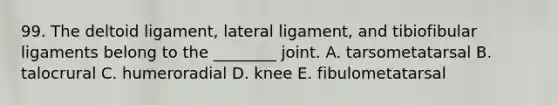 99. The deltoid ligament, lateral ligament, and tibiofibular ligaments belong to the ________ joint. A. tarsometatarsal B. talocrural C. humeroradial D. knee E. fibulometatarsal