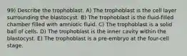 99) Describe the trophoblast. A) The trophoblast is the cell layer surrounding the blastocyst. B) The trophoblast is the fluid-filled chamber filled with amniotic fluid. C) The trophoblast is a solid ball of cells. D) The trophoblast is the inner cavity within the blastocyst. E) The trophoblast is a pre-embryo at the four-cell stage.