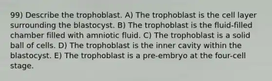 99) Describe the trophoblast. A) The trophoblast is the cell layer surrounding the blastocyst. B) The trophoblast is the fluid-filled chamber filled with amniotic fluid. C) The trophoblast is a solid ball of cells. D) The trophoblast is the inner cavity within the blastocyst. E) The trophoblast is a pre-embryo at the four-cell stage.