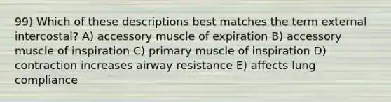 99) Which of these descriptions best matches the term external intercostal? A) accessory muscle of expiration B) accessory muscle of inspiration C) primary muscle of inspiration D) contraction increases airway resistance E) affects lung compliance