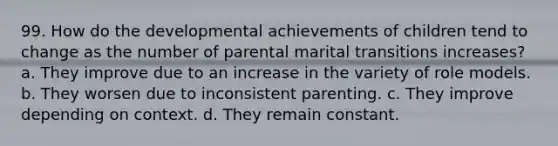 99. How do the developmental achievements of children tend to change as the number of parental marital transitions increases? a. They improve due to an increase in the variety of role models. b. They worsen due to inconsistent parenting. c. They improve depending on context. d. They remain constant.