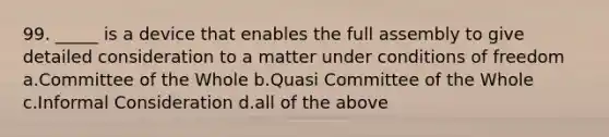 99. _____ is a device that enables the full assembly to give detailed consideration to a matter under conditions of freedom a.Committee of the Whole b.Quasi Committee of the Whole c.Informal Consideration d.all of the above