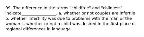 99. The difference in the terms "childfree" and "childless" indicate_________________.​ a. ​whether or not couples are infertile b. ​whether infertility was due to problems with the man or the woman c. ​whether or not a child was desired in the first place d. ​regional differences in language