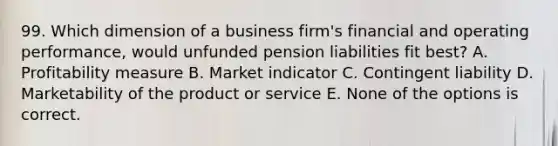 99. Which dimension of a business firm's financial and operating performance, would unfunded pension liabilities fit best? A. Profitability measure B. Market indicator C. Contingent liability D. Marketability of the product or service E. None of the options is correct.