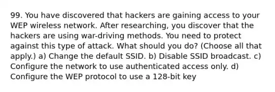 99. You have discovered that hackers are gaining access to your WEP wireless network. After researching, you discover that the hackers are using war-driving methods. You need to protect against this type of attack. What should you do? (Choose all that apply.) a) Change the default SSID. b) Disable SSID broadcast. c) Configure the network to use authenticated access only. d) Configure the WEP protocol to use a 128-bit key