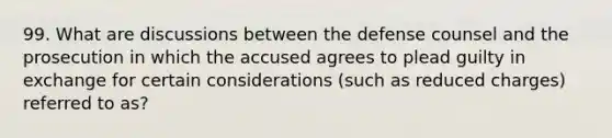 99. What are discussions between the defense counsel and the prosecution in which the accused agrees to plead guilty in exchange for certain considerations (such as reduced charges) referred to as?