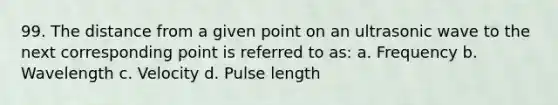 99. The distance from a given point on an ultrasonic wave to the next corresponding point is referred to as: a. Frequency b. Wavelength c. Velocity d. Pulse length