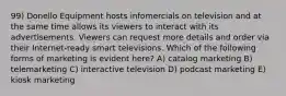 99) Donello Equipment hosts infomercials on television and at the same time allows its viewers to interact with its advertisements. Viewers can request more details and order via their Internet-ready smart televisions. Which of the following forms of marketing is evident here? A) catalog marketing B) telemarketing C) interactive television D) podcast marketing E) kiosk marketing